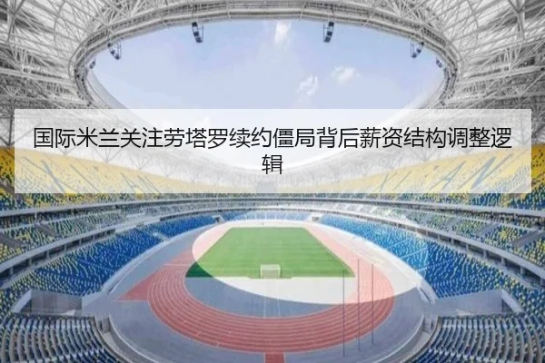 国际米兰关注劳塔罗续约僵局背后薪资结构调整逻辑