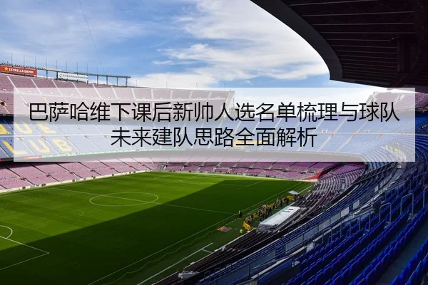 巴萨哈维下课后新帅人选名单梳理与球队未来建队思路全面解析 | kaiyun