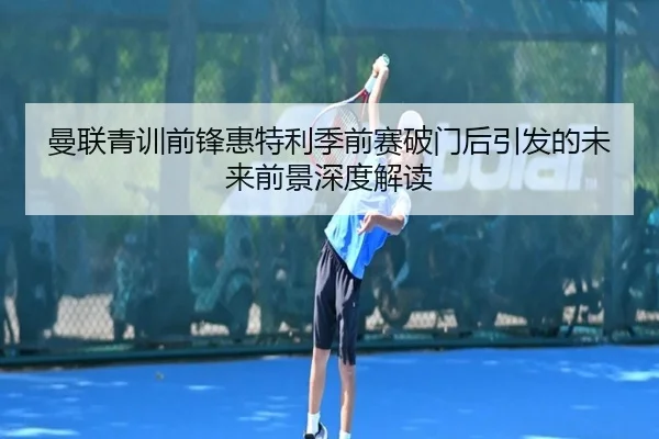 曼联青训前锋惠特利季前赛破门后引发的未来前景深度解读 - kaiyun