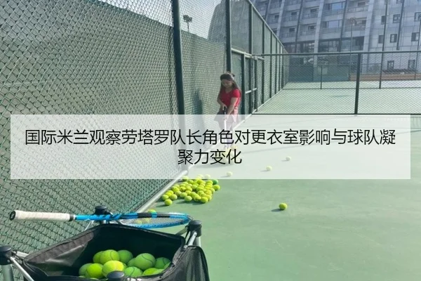 国际米兰观察劳塔罗队长角色对更衣室影响与球队凝聚力变化 - kaiyun