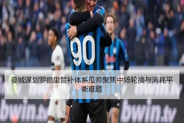 曼城谋划罗德里替补体系瓜帅聚焦中场轮换与消耗平衡难题 - kaiyun